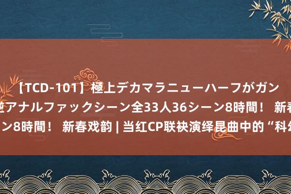 【TCD-101】極上デカマラニューハーフがガン掘り前立腺直撃快感逆アナルファックシーン全33人36シーン8時間！ 新春戏韵 | 当红CP联袂演绎昆曲中的“科幻大片”