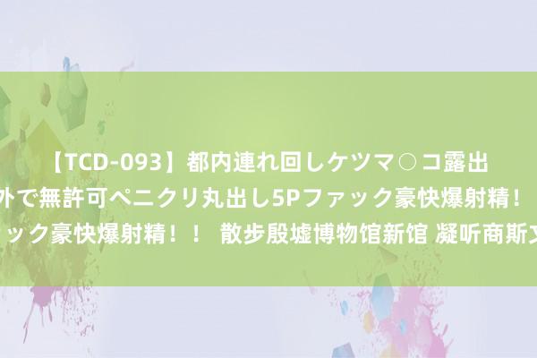 【TCD-093】都内連れ回しケツマ○コ露出 ド変態ニューハーフ野外で無許可ペニクリ丸出し5Pファック豪快爆射精！！ 散步殷墟博物馆新馆 凝听商斯文回响