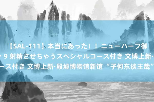 【SAL-111】本当にあった！！ニューハーフ御用達 性感エステサロン 9 射精させちゃうスペシャルコース付き 文博上新·殷墟博物馆新馆 “子何东谈主哉”专题展