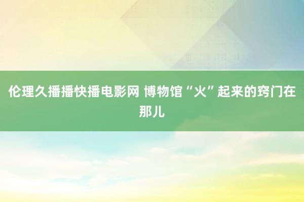 伦理久播播快播电影网 博物馆“火”起来的窍门在那儿