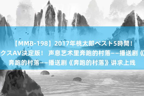 【MMB-198】2017年桃太郎ベスト5時間！これが見納めパラドックスAV決定版！ 声息艺术里奔跑的村落——播送剧《奔跑的村落》讲求上线