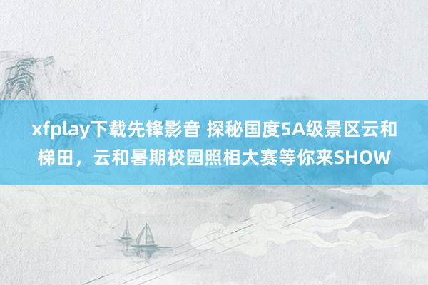 xfplay下载先锋影音 探秘国度5A级景区云和梯田，云和暑期校园照相大赛等你来SHOW