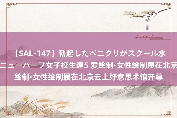 【SAL-147】勃起したペニクリがスクール水着を圧迫してしまうニューハーフ女子校生達5 爱绘制·女性绘制展在北京云上好意思术馆开幕