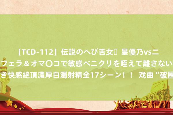 【TCD-112】伝説のへび舌女・星優乃vsニューハーフ4時間 最高のフェラ＆オマ〇コで敏感ペニクリを咥えて離さない潮吹き快感絶頂濃厚白濁射精全17シーン！！ 戏曲“破圈”之后：看满园春色喜东说念主