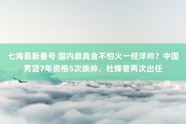 七海最新番号 国内磨真金不怕火一经洋帅？中国男篮7年资格5次换帅，杜锋曾两次出任