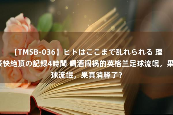 【TMSB-036】ヒトはここまで乱れられる 理性崩壊と豪快絶頂の記録4時間 喝酒闯祸的英格兰足球流氓，果真消释了？