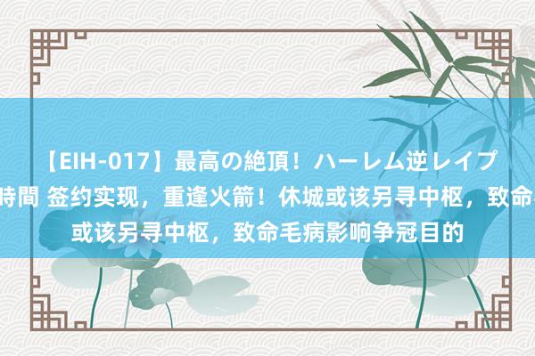 【EIH-017】最高の絶頂！ハーレム逆レイプ乱交スペシャル8時間 签约实现，重逢火箭！休城或该另寻中枢，致命毛病影响争冠目的