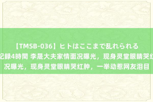 【TMSB-036】ヒトはここまで乱れられる 理性崩壊と豪快絶頂の記録4時間 李晟大夫家情面况曝光，现身灵堂眼睛哭红肿，一举动惹网友泪目