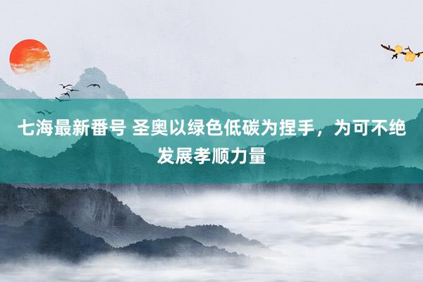 七海最新番号 圣奥以绿色低碳为捏手，为可不绝发展孝顺力量