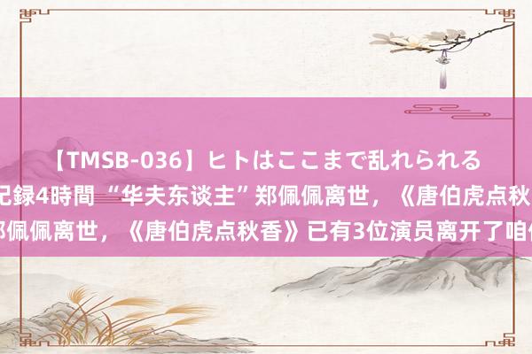 【TMSB-036】ヒトはここまで乱れられる 理性崩壊と豪快絶頂の記録4時間 “华夫东谈主”郑佩佩离世，《唐伯虎点秋香》已有3位演员离开了咱们