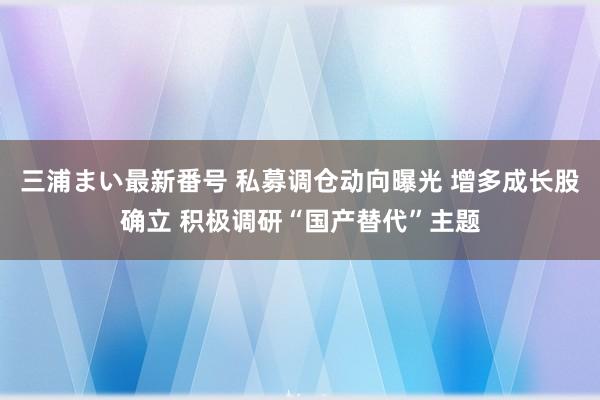 三浦まい最新番号 私募调仓动向曝光 增多成长股确立 积极调研“国产替代”主题