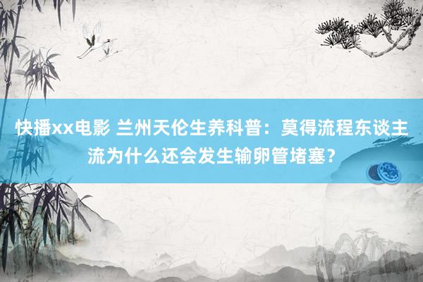 快播xx电影 兰州天伦生养科普：莫得流程东谈主流为什么还会发生输卵管堵塞？