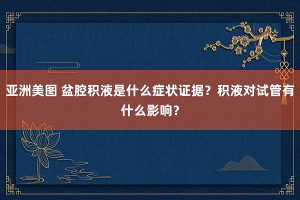 亚洲美图 盆腔积液是什么症状证据？积液对试管有什么影响？