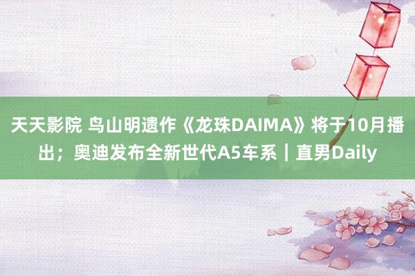 天天影院 鸟山明遗作《龙珠DAIMA》将于10月播出；奥迪发布全新世代A5车系｜直男Daily