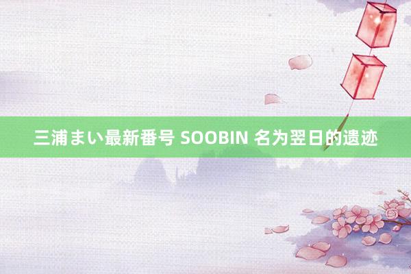 三浦まい最新番号 SOOBIN 名为翌日的遗迹