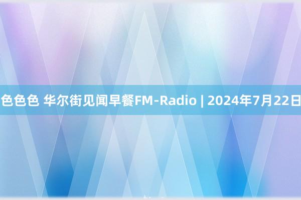 色色色 华尔街见闻早餐FM-Radio | 2024年7月22日