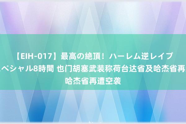 【EIH-017】最高の絶頂！ハーレム逆レイプ乱交スペシャル8時間 也门胡塞武装称荷台达省及哈杰省再遭空袭