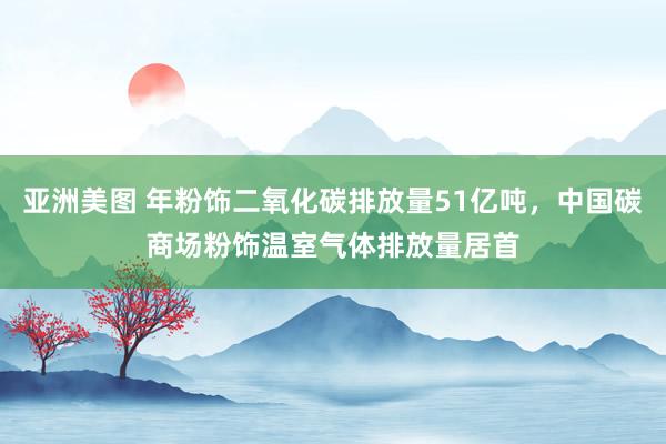 亚洲美图 年粉饰二氧化碳排放量51亿吨，中国碳商场粉饰温室气体排放量居首