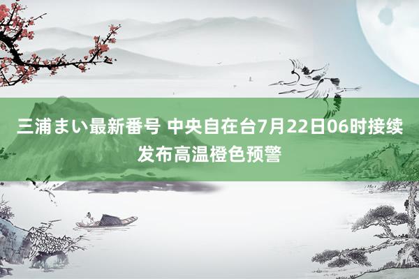 三浦まい最新番号 中央自在台7月22日06时接续发布高温橙色预警