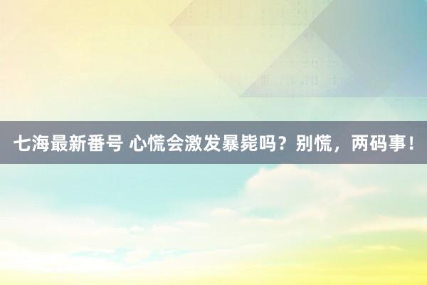 七海最新番号 心慌会激发暴毙吗？别慌，两码事！