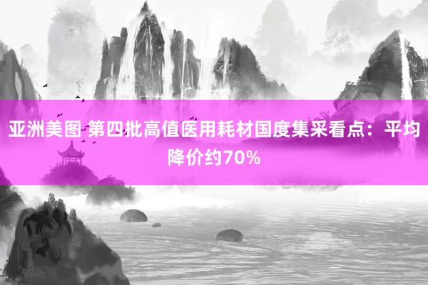 亚洲美图 第四批高值医用耗材国度集采看点：平均降价约70%