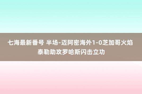 七海最新番号 半场-迈阿密海外1-0芝加哥火焰 泰勒助攻罗哈斯闪击立功