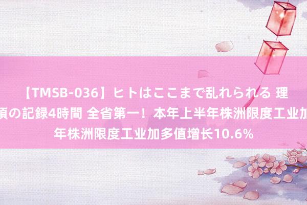 【TMSB-036】ヒトはここまで乱れられる 理性崩壊と豪快絶頂の記録4時間 全省第一！本年上半年株洲限度工业加多值增长10.6%