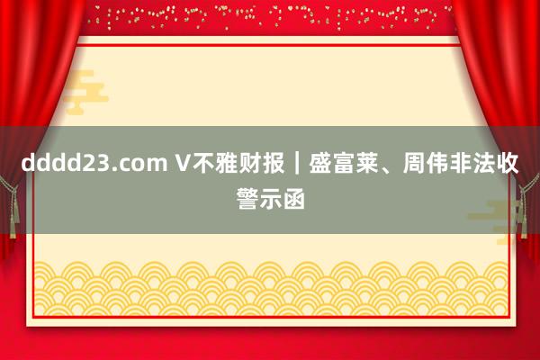 dddd23.com V不雅财报｜盛富莱、周伟非法收警示函