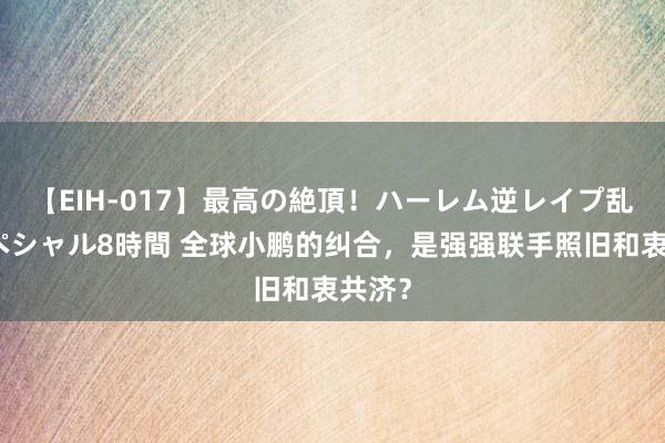 【EIH-017】最高の絶頂！ハーレム逆レイプ乱交スペシャル8時間 全球小鹏的纠合，是强强联手照旧和衷共济？