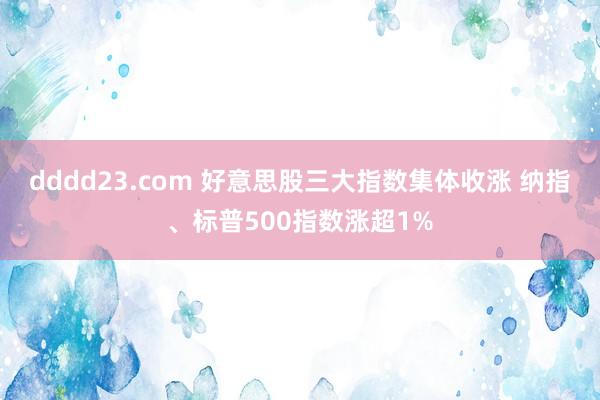 dddd23.com 好意思股三大指数集体收涨 纳指、标普500指数涨超1%