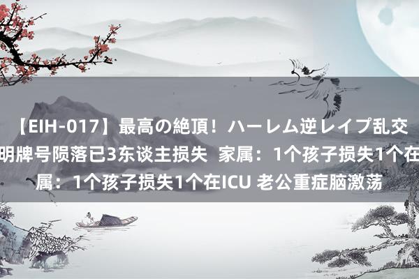 【EIH-017】最高の絶頂！ハーレム逆レイプ乱交スペシャル8時間 昆明牌号陨落已3东谈主损失  家属：1个孩子损失1个在ICU 老公重症脑激荡