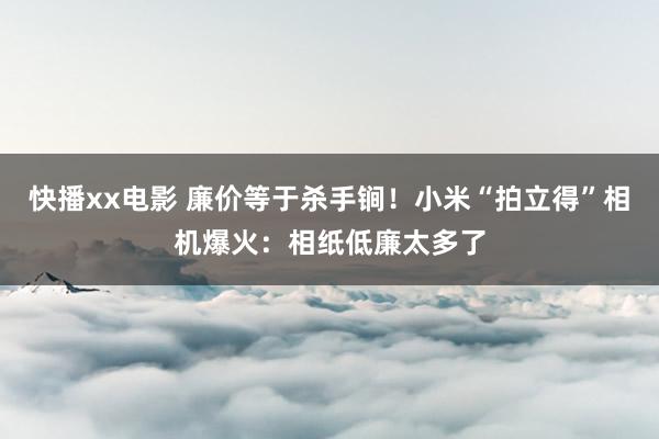 快播xx电影 廉价等于杀手锏！小米“拍立得”相机爆火：相纸低廉太多了