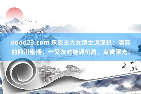 dddd23.com 东谈主大女博士遭深扒：漂亮的四川密斯，一又友对她评价高，点赞曝光！