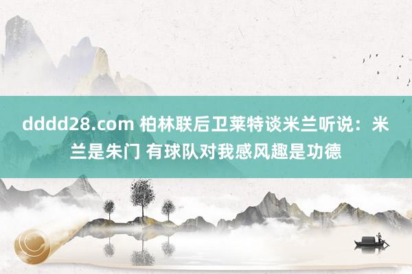 dddd28.com 柏林联后卫莱特谈米兰听说：米兰是朱门 有球队对我感风趣是功德