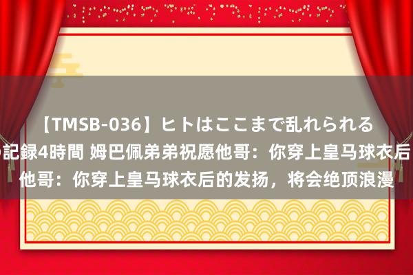 【TMSB-036】ヒトはここまで乱れられる 理性崩壊と豪快絶頂の記録4時間 姆巴佩弟弟祝愿他哥：你穿上皇马球衣后的发扬，将会绝顶浪漫