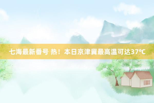 七海最新番号 热！本日京津冀最高温可达37℃