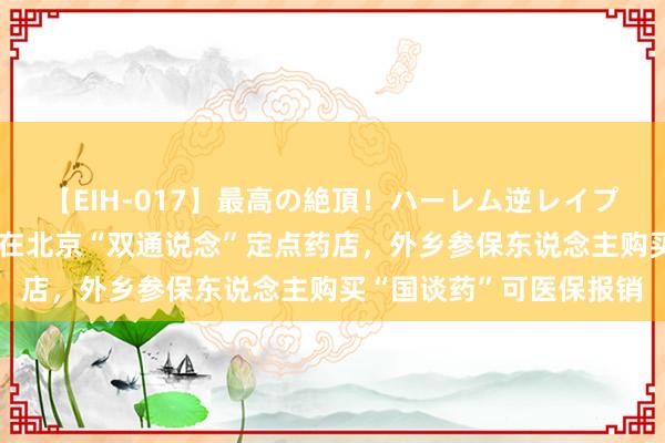 【EIH-017】最高の絶頂！ハーレム逆レイプ乱交スペシャル8時間 在北京“双通说念”定点药店，外乡参保东说念主购买“国谈药”可医保报销