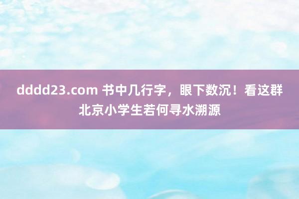 dddd23.com 书中几行字，眼下数沉！看这群北京小学生若何寻水溯源