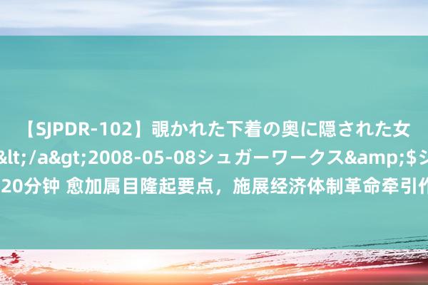 【SJPDR-102】覗かれた下着の奥に隠された女ざかりのエロス</a>2008-05-08シュガーワークス&$ジューシー120分钟 愈加属目隆起要点，施展经济体制革命牵引作用——论学习贯彻党的二十届三中全会精神