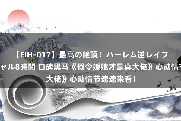 【EIH-017】最高の絶頂！ハーレム逆レイプ乱交スペシャル8時間 口碑黑马《假令嫒她才是真大佬》心动情节速速来看！