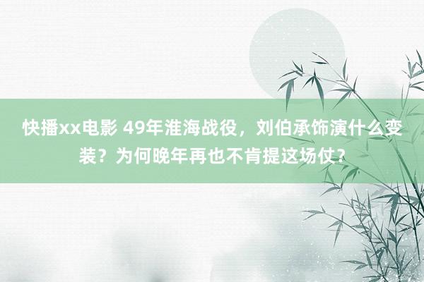 快播xx电影 49年淮海战役，刘伯承饰演什么变装？为何晚年再也不肯提这场仗？