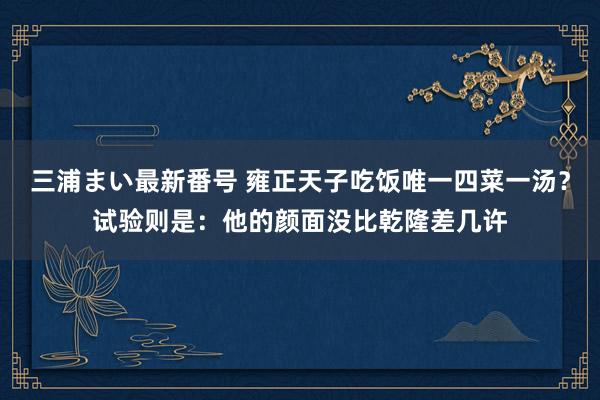 三浦まい最新番号 雍正天子吃饭唯一四菜一汤？试验则是：他的颜面没比乾隆差几许