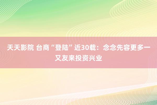 天天影院 台商“登陆”近30载：念念先容更多一又友来投资兴业