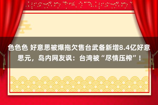 色色色 好意思被爆拖欠售台武备新增8.4亿好意思元，岛内网友讽：台湾被“尽情压榨”！