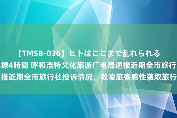 【TMSB-036】ヒトはここまで乱れられる 理性崩壊と豪快絶頂の記録4時間 呼和浩特文化旅游广电局通报近期全市旅行社投诉情况，<a href=