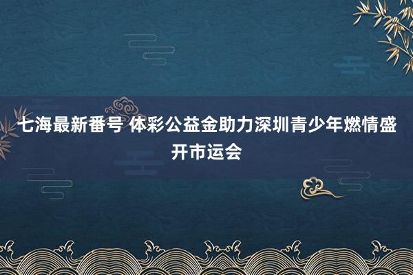 七海最新番号 体彩公益金助力深圳青少年燃情盛开市运会