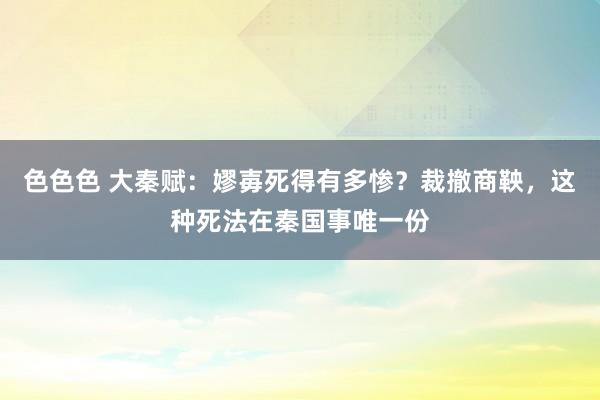 色色色 大秦赋：嫪毐死得有多惨？裁撤商鞅，这种死法在秦国事唯一份