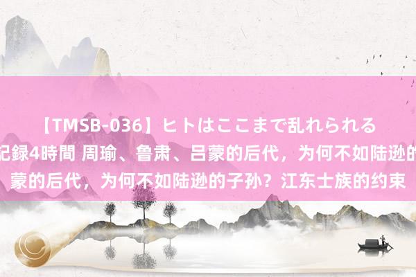 【TMSB-036】ヒトはここまで乱れられる 理性崩壊と豪快絶頂の記録4時間 周瑜、鲁肃、吕蒙的后代，为何不如陆逊的子孙？江东士族的约束