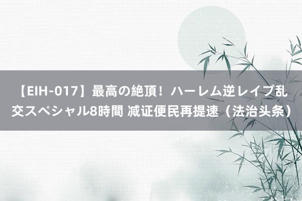 【EIH-017】最高の絶頂！ハーレム逆レイプ乱交スペシャル8時間 减证便民再提速（法治头条）