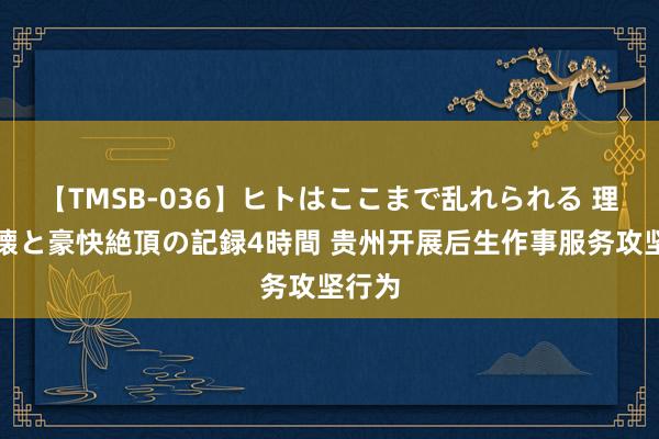 【TMSB-036】ヒトはここまで乱れられる 理性崩壊と豪快絶頂の記録4時間 贵州开展后生作事服务攻坚行为